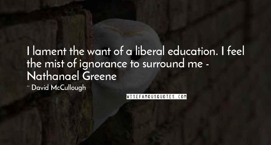 David McCullough Quotes: I lament the want of a liberal education. I feel the mist of ignorance to surround me - Nathanael Greene