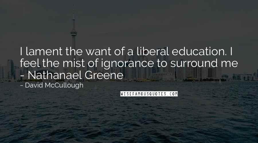David McCullough Quotes: I lament the want of a liberal education. I feel the mist of ignorance to surround me - Nathanael Greene