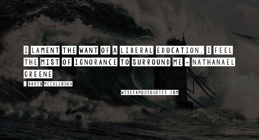 David McCullough Quotes: I lament the want of a liberal education. I feel the mist of ignorance to surround me - Nathanael Greene