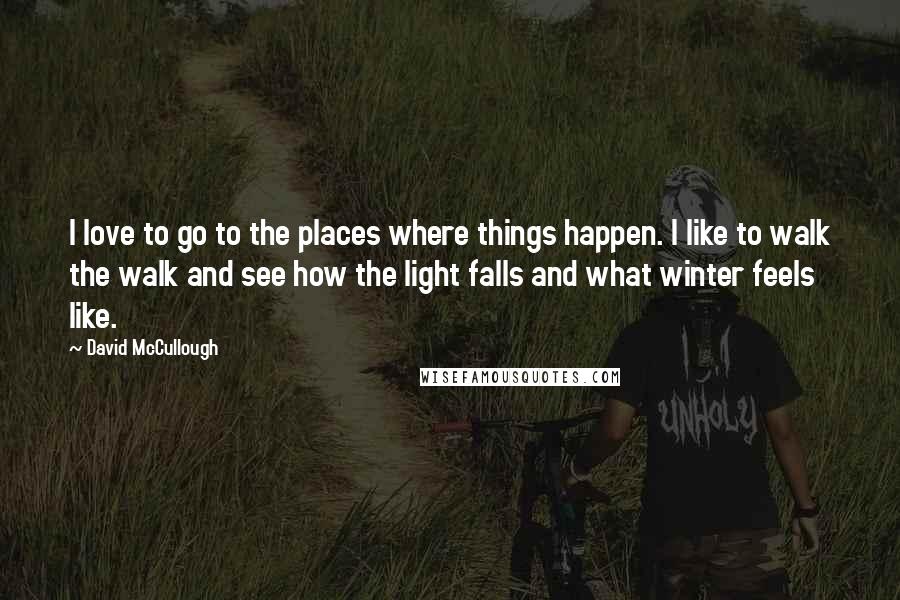 David McCullough Quotes: I love to go to the places where things happen. I like to walk the walk and see how the light falls and what winter feels like.