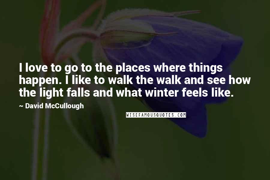 David McCullough Quotes: I love to go to the places where things happen. I like to walk the walk and see how the light falls and what winter feels like.