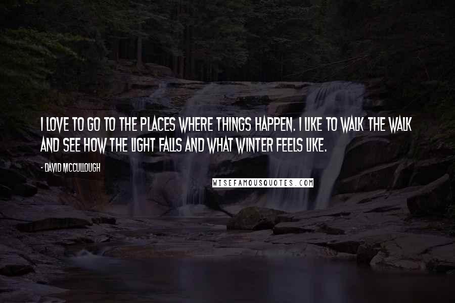 David McCullough Quotes: I love to go to the places where things happen. I like to walk the walk and see how the light falls and what winter feels like.