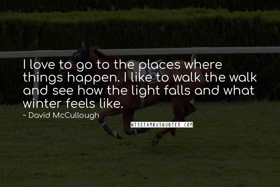 David McCullough Quotes: I love to go to the places where things happen. I like to walk the walk and see how the light falls and what winter feels like.