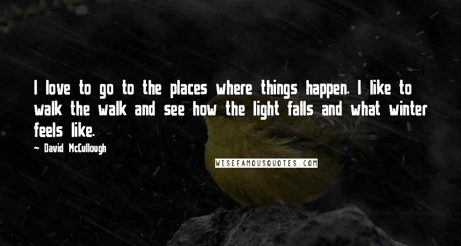 David McCullough Quotes: I love to go to the places where things happen. I like to walk the walk and see how the light falls and what winter feels like.