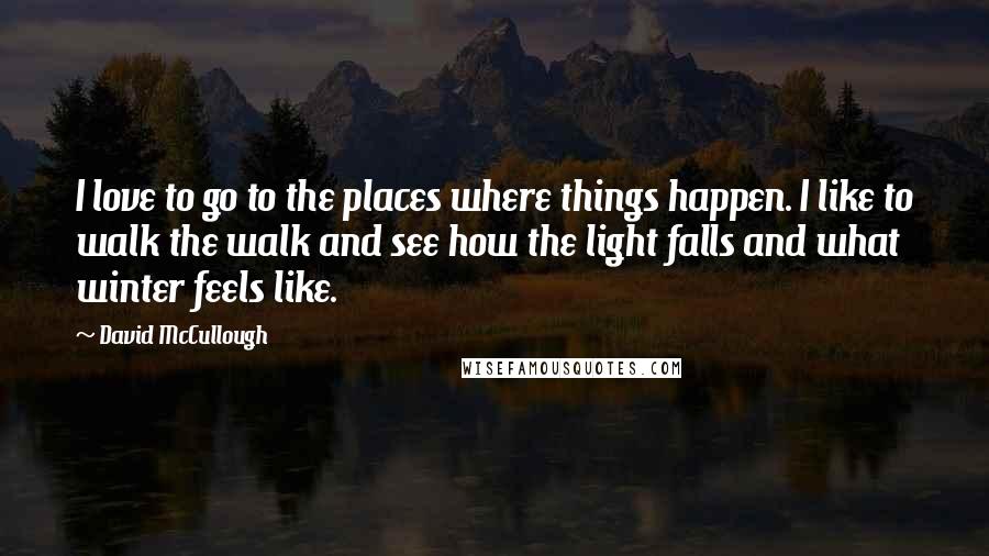 David McCullough Quotes: I love to go to the places where things happen. I like to walk the walk and see how the light falls and what winter feels like.