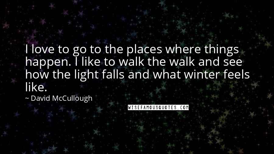 David McCullough Quotes: I love to go to the places where things happen. I like to walk the walk and see how the light falls and what winter feels like.