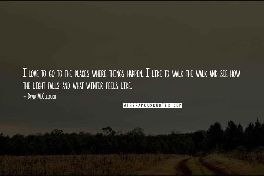 David McCullough Quotes: I love to go to the places where things happen. I like to walk the walk and see how the light falls and what winter feels like.