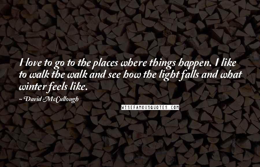 David McCullough Quotes: I love to go to the places where things happen. I like to walk the walk and see how the light falls and what winter feels like.