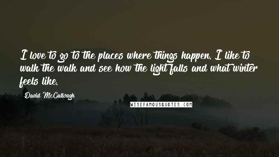 David McCullough Quotes: I love to go to the places where things happen. I like to walk the walk and see how the light falls and what winter feels like.