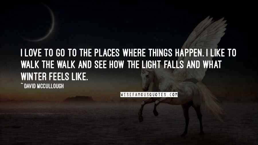 David McCullough Quotes: I love to go to the places where things happen. I like to walk the walk and see how the light falls and what winter feels like.