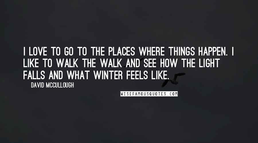 David McCullough Quotes: I love to go to the places where things happen. I like to walk the walk and see how the light falls and what winter feels like.