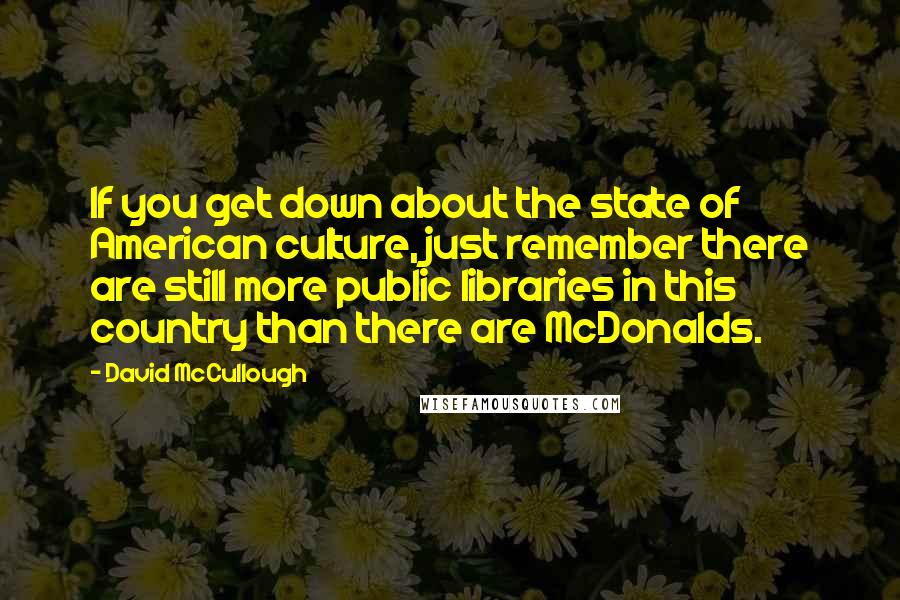 David McCullough Quotes: If you get down about the state of American culture, just remember there are still more public libraries in this country than there are McDonalds.