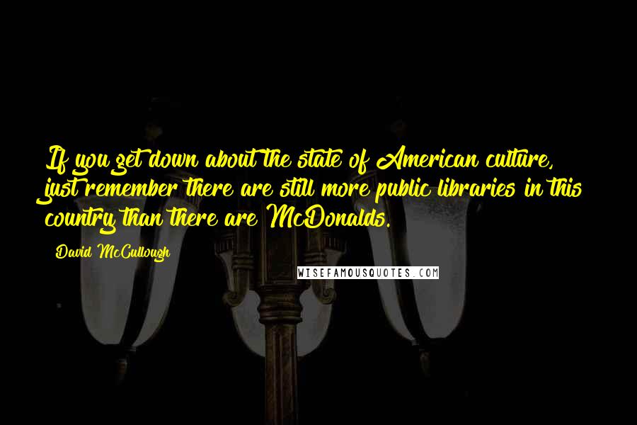 David McCullough Quotes: If you get down about the state of American culture, just remember there are still more public libraries in this country than there are McDonalds.