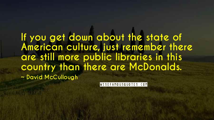 David McCullough Quotes: If you get down about the state of American culture, just remember there are still more public libraries in this country than there are McDonalds.