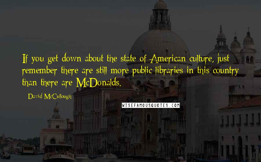 David McCullough Quotes: If you get down about the state of American culture, just remember there are still more public libraries in this country than there are McDonalds.