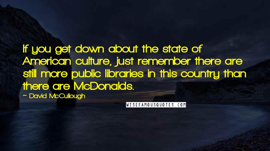 David McCullough Quotes: If you get down about the state of American culture, just remember there are still more public libraries in this country than there are McDonalds.