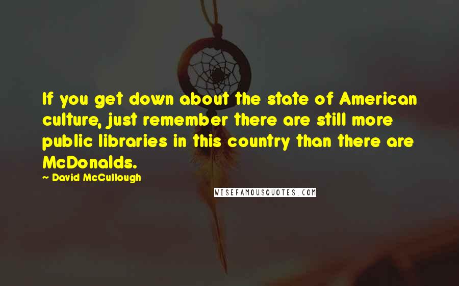 David McCullough Quotes: If you get down about the state of American culture, just remember there are still more public libraries in this country than there are McDonalds.