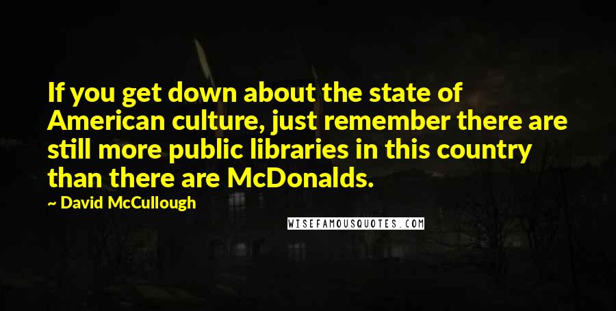 David McCullough Quotes: If you get down about the state of American culture, just remember there are still more public libraries in this country than there are McDonalds.