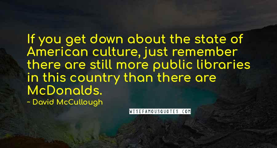 David McCullough Quotes: If you get down about the state of American culture, just remember there are still more public libraries in this country than there are McDonalds.