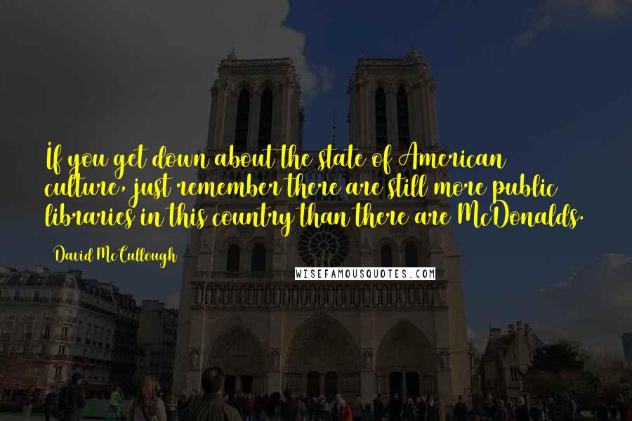 David McCullough Quotes: If you get down about the state of American culture, just remember there are still more public libraries in this country than there are McDonalds.