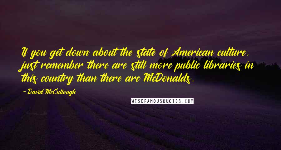 David McCullough Quotes: If you get down about the state of American culture, just remember there are still more public libraries in this country than there are McDonalds.