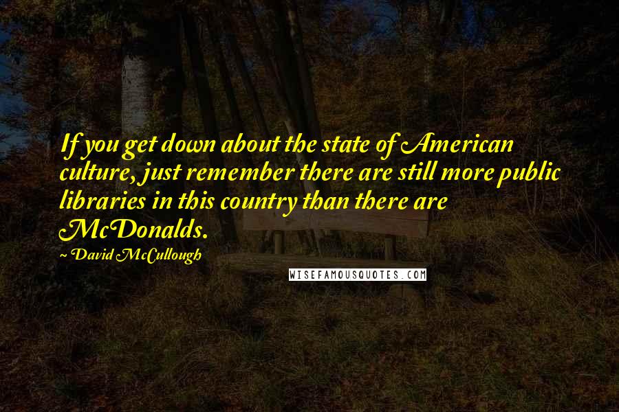 David McCullough Quotes: If you get down about the state of American culture, just remember there are still more public libraries in this country than there are McDonalds.