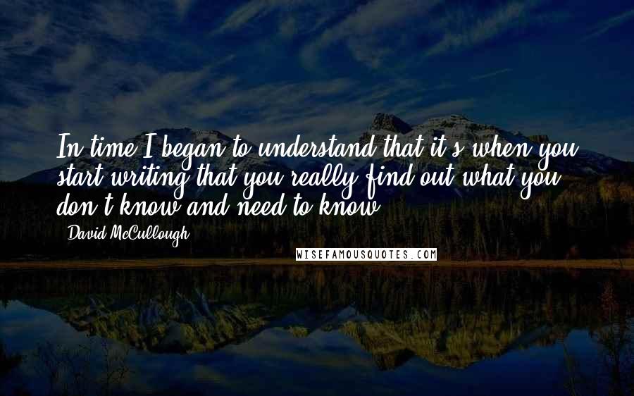 David McCullough Quotes: In time I began to understand that it's when you start writing that you really find out what you don't know and need to know.