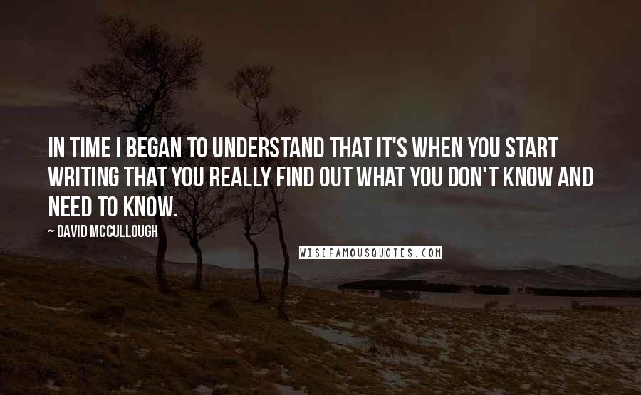 David McCullough Quotes: In time I began to understand that it's when you start writing that you really find out what you don't know and need to know.