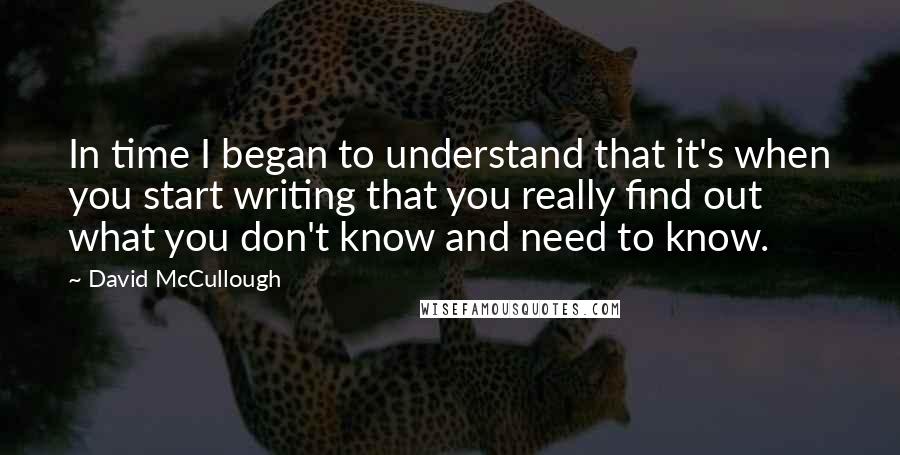 David McCullough Quotes: In time I began to understand that it's when you start writing that you really find out what you don't know and need to know.