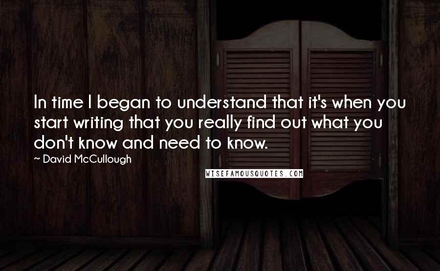 David McCullough Quotes: In time I began to understand that it's when you start writing that you really find out what you don't know and need to know.