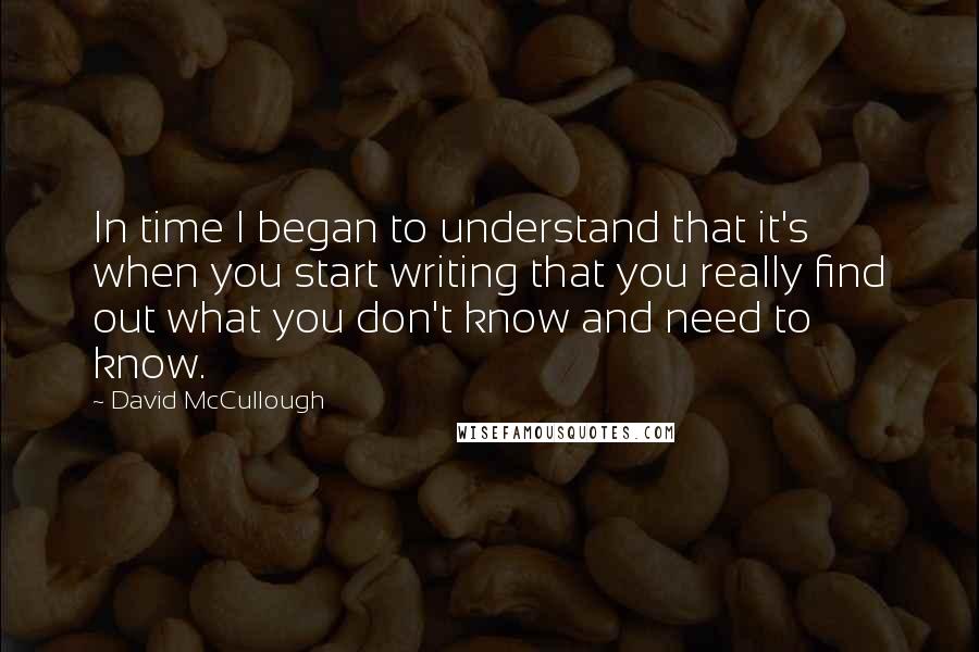 David McCullough Quotes: In time I began to understand that it's when you start writing that you really find out what you don't know and need to know.