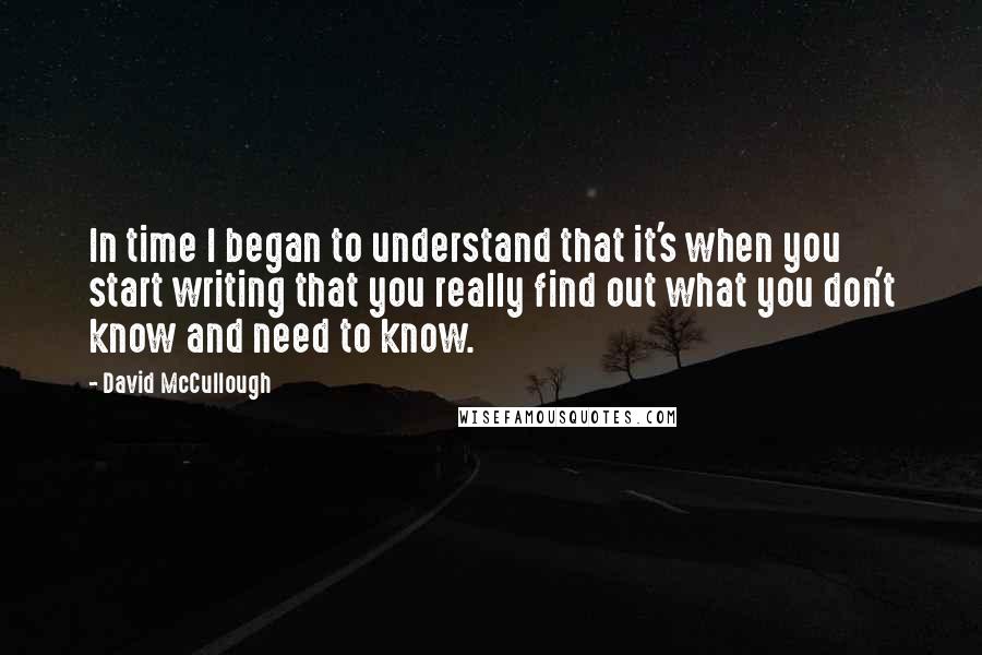 David McCullough Quotes: In time I began to understand that it's when you start writing that you really find out what you don't know and need to know.