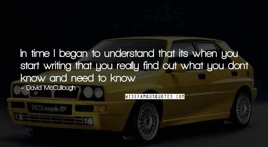 David McCullough Quotes: In time I began to understand that it's when you start writing that you really find out what you don't know and need to know.