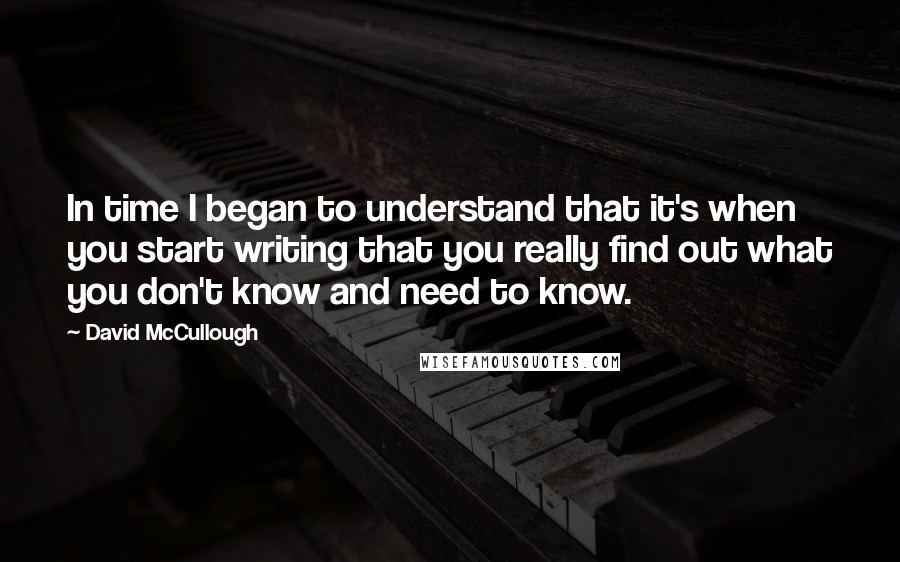 David McCullough Quotes: In time I began to understand that it's when you start writing that you really find out what you don't know and need to know.