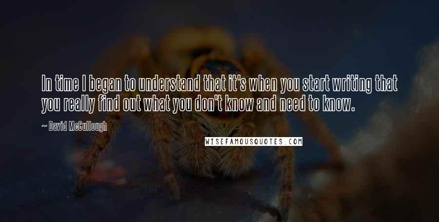 David McCullough Quotes: In time I began to understand that it's when you start writing that you really find out what you don't know and need to know.