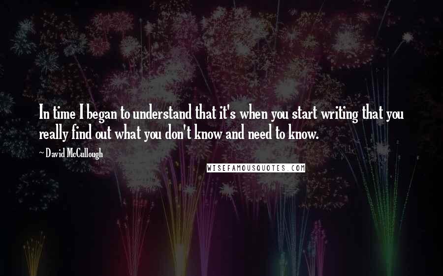 David McCullough Quotes: In time I began to understand that it's when you start writing that you really find out what you don't know and need to know.