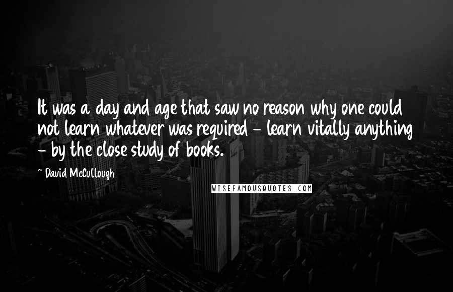 David McCullough Quotes: It was a day and age that saw no reason why one could not learn whatever was required - learn vitally anything - by the close study of books.