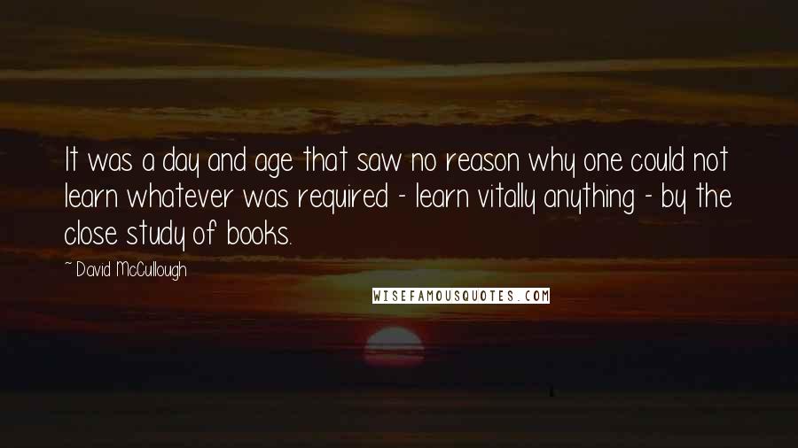 David McCullough Quotes: It was a day and age that saw no reason why one could not learn whatever was required - learn vitally anything - by the close study of books.