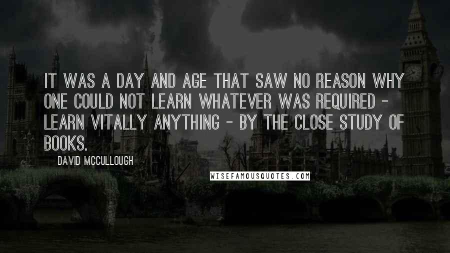 David McCullough Quotes: It was a day and age that saw no reason why one could not learn whatever was required - learn vitally anything - by the close study of books.