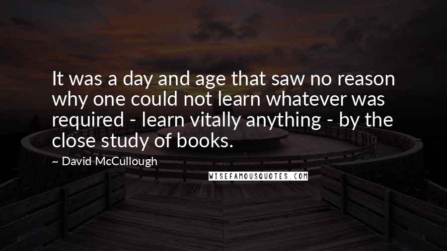 David McCullough Quotes: It was a day and age that saw no reason why one could not learn whatever was required - learn vitally anything - by the close study of books.