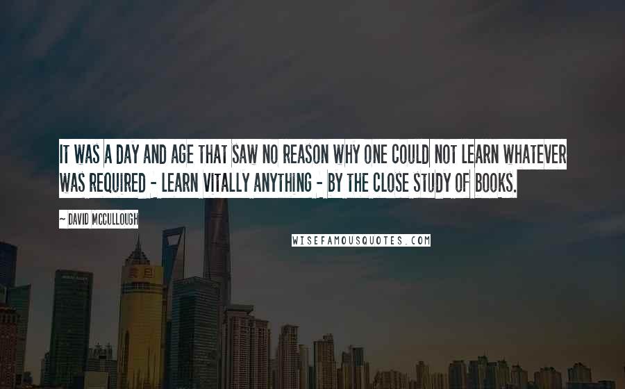 David McCullough Quotes: It was a day and age that saw no reason why one could not learn whatever was required - learn vitally anything - by the close study of books.