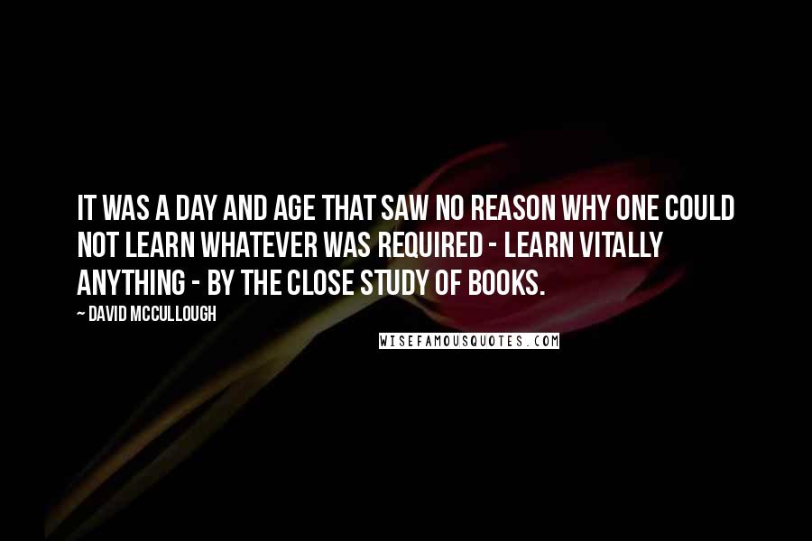 David McCullough Quotes: It was a day and age that saw no reason why one could not learn whatever was required - learn vitally anything - by the close study of books.