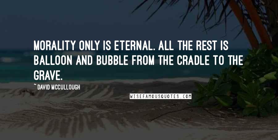David McCullough Quotes: Morality only is eternal. All the rest is balloon and bubble from the cradle to the grave.