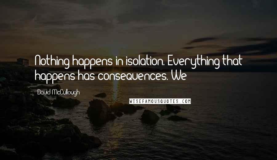 David McCullough Quotes: Nothing happens in isolation. Everything that happens has consequences. We