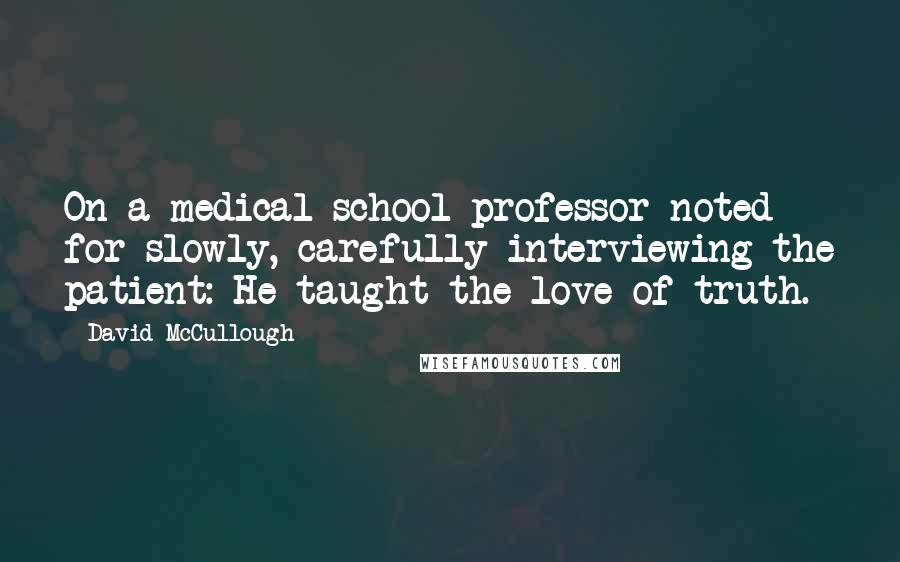 David McCullough Quotes: On a medical school professor noted for slowly, carefully interviewing the patient: He taught the love of truth.