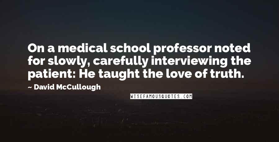 David McCullough Quotes: On a medical school professor noted for slowly, carefully interviewing the patient: He taught the love of truth.