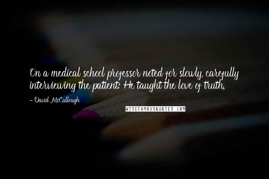David McCullough Quotes: On a medical school professor noted for slowly, carefully interviewing the patient: He taught the love of truth.