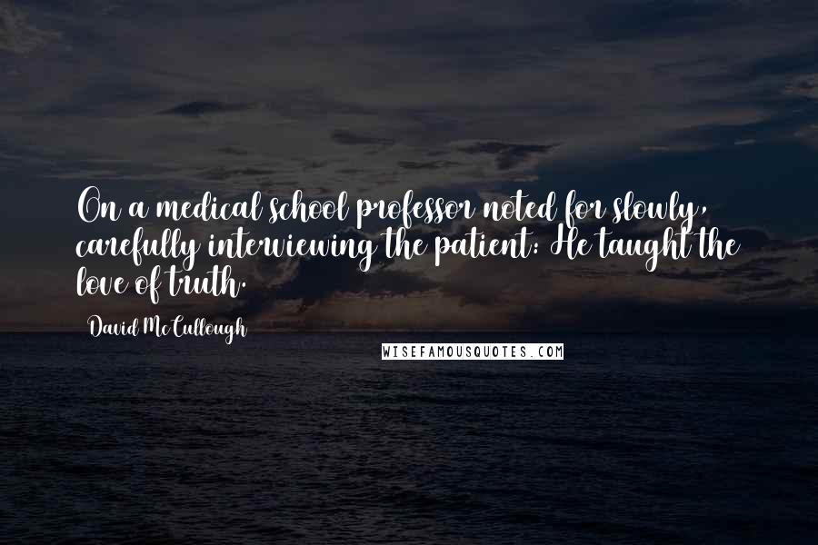 David McCullough Quotes: On a medical school professor noted for slowly, carefully interviewing the patient: He taught the love of truth.