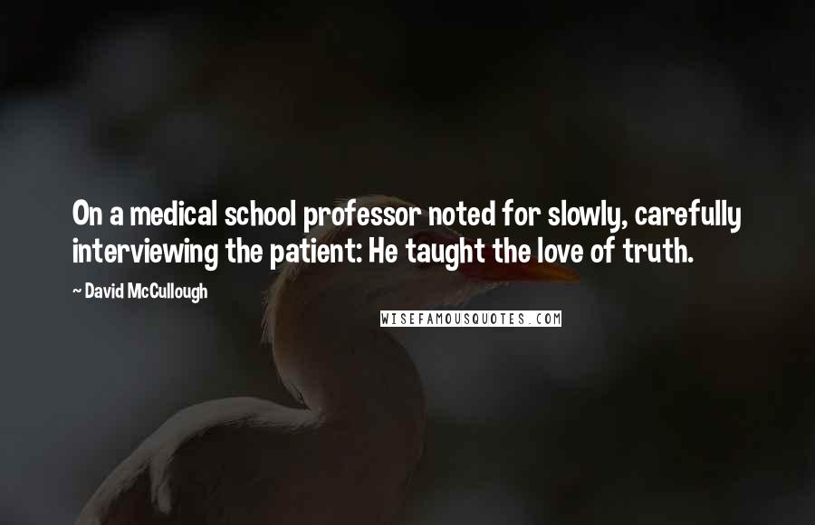 David McCullough Quotes: On a medical school professor noted for slowly, carefully interviewing the patient: He taught the love of truth.