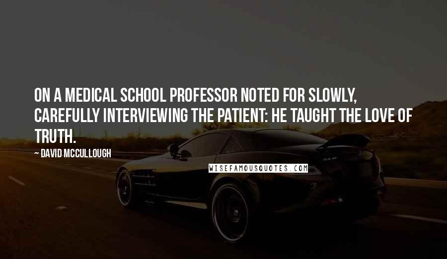 David McCullough Quotes: On a medical school professor noted for slowly, carefully interviewing the patient: He taught the love of truth.